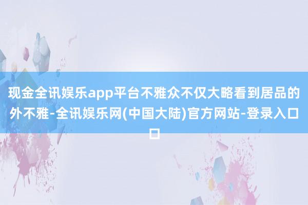 现金全讯娱乐app平台不雅众不仅大略看到居品的外不雅-全讯娱乐网(中国大陆)官方网站-登录入口