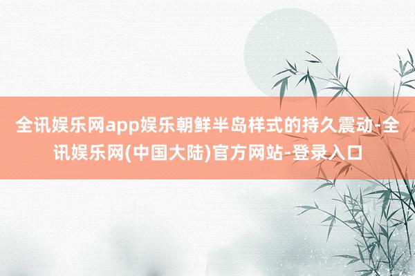 全讯娱乐网app娱乐朝鲜半岛样式的持久震动-全讯娱乐网(中国大陆)官方网站-登录入口