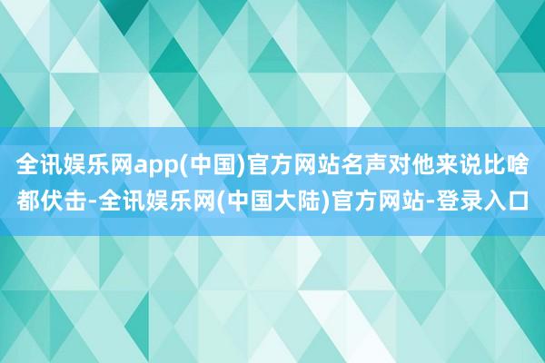 全讯娱乐网app(中国)官方网站名声对他来说比啥都伏击-全讯娱乐网(中国大陆)官方网站-登录入口