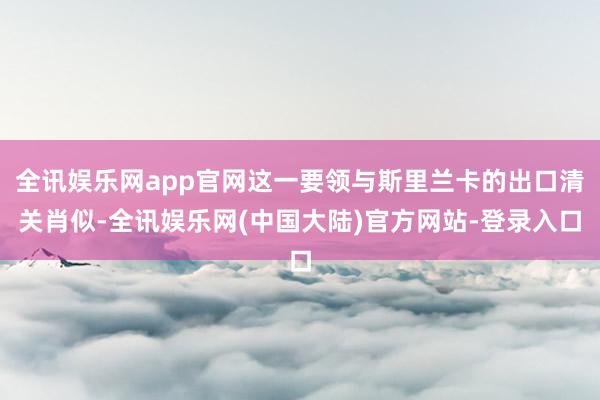 全讯娱乐网app官网这一要领与斯里兰卡的出口清关肖似-全讯娱乐网(中国大陆)官方网站-登录入口