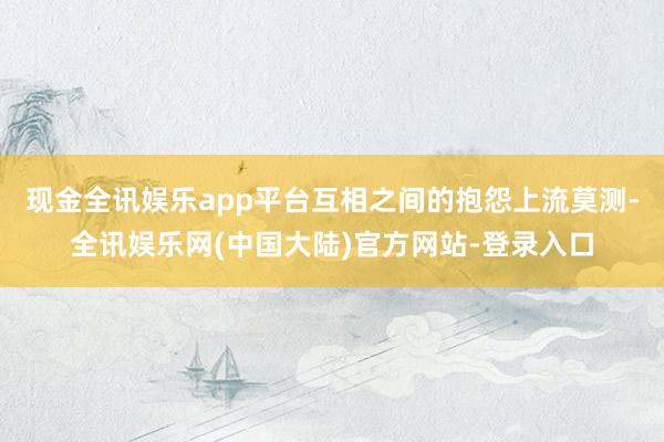 现金全讯娱乐app平台互相之间的抱怨上流莫测-全讯娱乐网(中国大陆)官方网站-登录入口