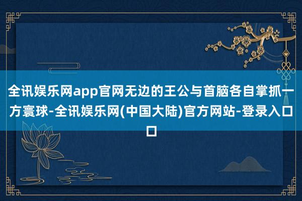 全讯娱乐网app官网无边的王公与首脑各自掌抓一方寰球-全讯娱乐网(中国大陆)官方网站-登录入口