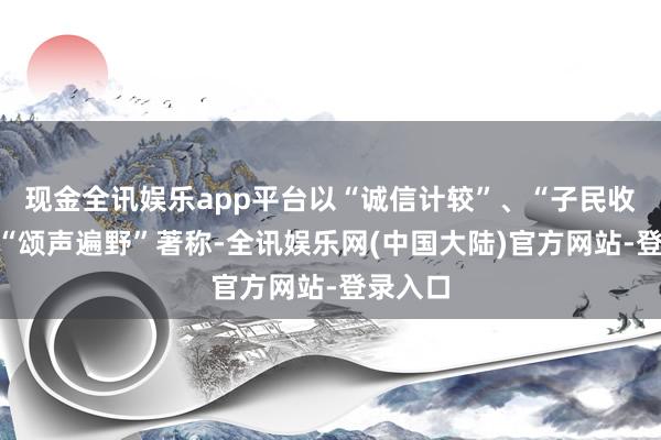 现金全讯娱乐app平台以“诚信计较”、“子民收费”、“颂声遍野”著称-全讯娱乐网(中国大陆)官方网站-登录入口