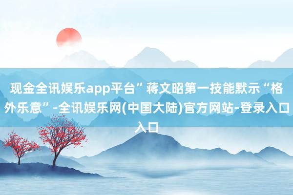 现金全讯娱乐app平台”蒋文昭第一技能默示“格外乐意”-全讯娱乐网(中国大陆)官方网站-登录入口