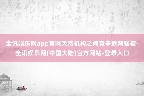 全讯娱乐网app官网天然机构之间竞争逐渐强横-全讯娱乐网(中国大陆)官方网站-登录入口