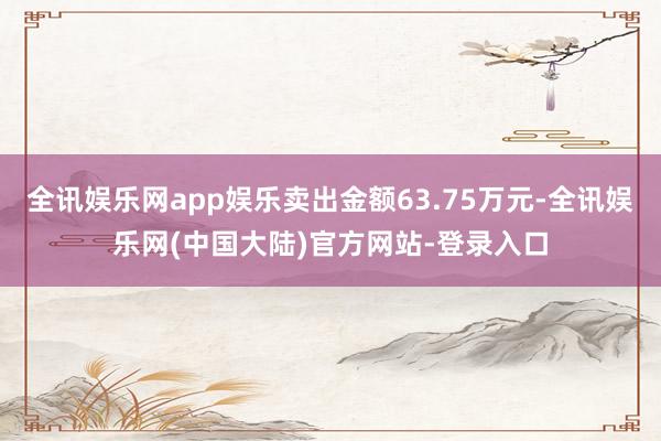 全讯娱乐网app娱乐卖出金额63.75万元-全讯娱乐网(中国大陆)官方网站-登录入口