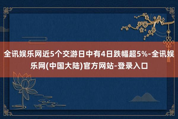 全讯娱乐网近5个交游日中有4日跌幅超5%-全讯娱乐网(中国大陆)官方网站-登录入口