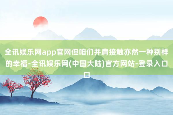 全讯娱乐网app官网但咱们并肩接触亦然一种别样的幸福-全讯娱乐网(中国大陆)官方网站-登录入口