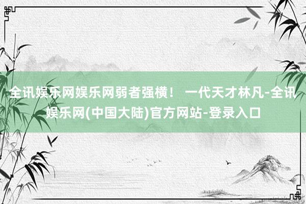 全讯娱乐网娱乐网弱者强横！ 一代天才林凡-全讯娱乐网(中国大陆)官方网站-登录入口