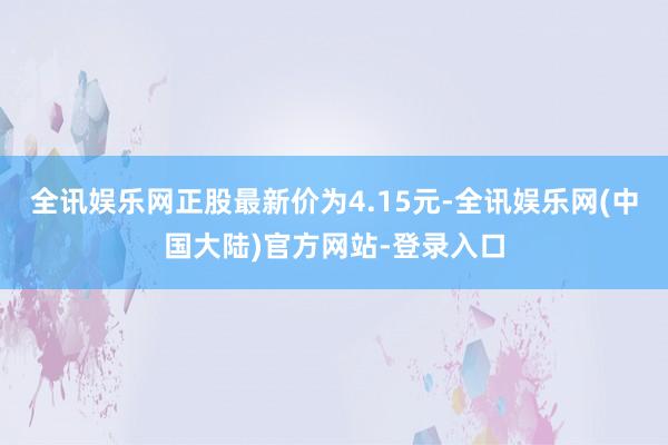 全讯娱乐网正股最新价为4.15元-全讯娱乐网(中国大陆)官方网站-登录入口