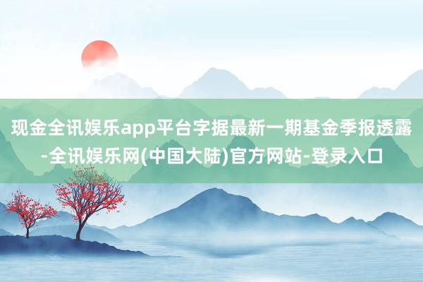 现金全讯娱乐app平台字据最新一期基金季报透露-全讯娱乐网(中国大陆)官方网站-登录入口