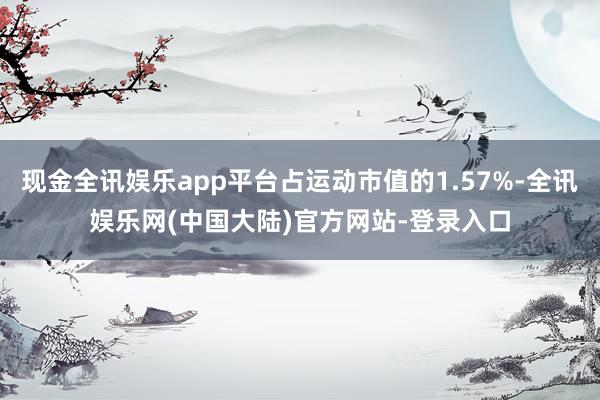 现金全讯娱乐app平台占运动市值的1.57%-全讯娱乐网(中国大陆)官方网站-登录入口