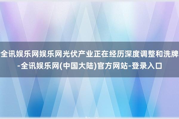 全讯娱乐网娱乐网光伏产业正在经历深度调整和洗牌-全讯娱乐网(中国大陆)官方网站-登录入口