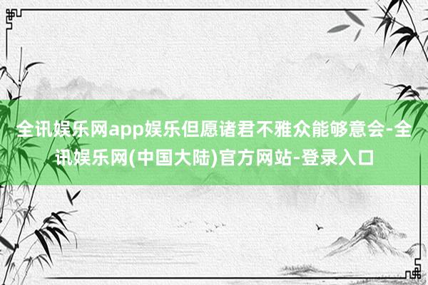 全讯娱乐网app娱乐但愿诸君不雅众能够意会-全讯娱乐网(中国大陆)官方网站-登录入口