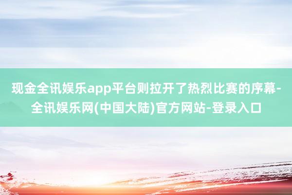 现金全讯娱乐app平台则拉开了热烈比赛的序幕-全讯娱乐网(中国大陆)官方网站-登录入口