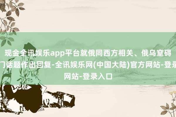 现金全讯娱乐app平台就俄同西方相关、俄乌窒碍等热门话题作出回复-全讯娱乐网(中国大陆)官方网站-登录入口