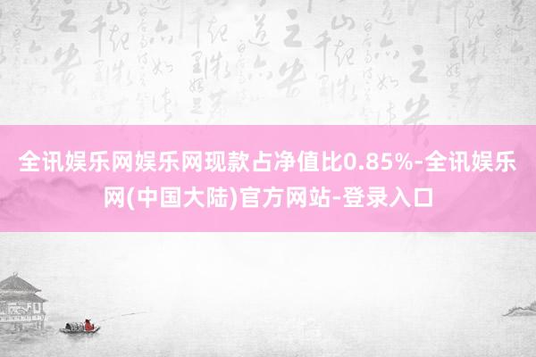 全讯娱乐网娱乐网现款占净值比0.85%-全讯娱乐网(中国大陆)官方网站-登录入口