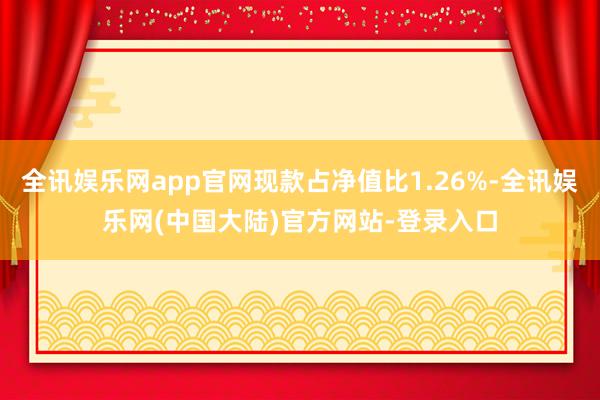 全讯娱乐网app官网现款占净值比1.26%-全讯娱乐网(中国大陆)官方网站-登录入口