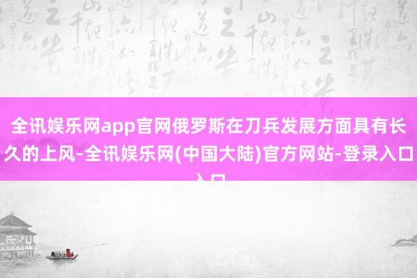 全讯娱乐网app官网俄罗斯在刀兵发展方面具有长久的上风-全讯娱乐网(中国大陆)官方网站-登录入口