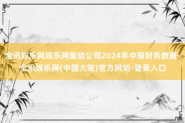 全讯娱乐网娱乐网集结公司2024年中报财务数据-全讯娱乐网(中国大陆)官方网站-登录入口