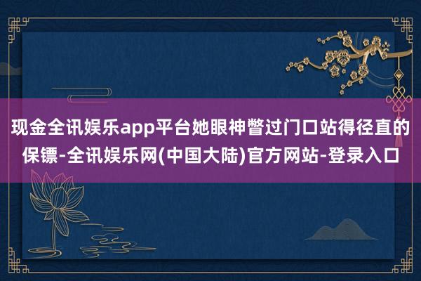 现金全讯娱乐app平台她眼神瞥过门口站得径直的保镖-全讯娱乐网(中国大陆)官方网站-登录入口