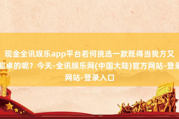 现金全讯娱乐app平台若何挑选一款既得当我方又性能超卓的呢？今天-全讯娱乐网(中国大陆)官方网站-登录入口