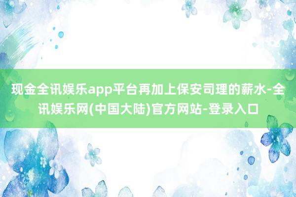 现金全讯娱乐app平台再加上保安司理的薪水-全讯娱乐网(中国大陆)官方网站-登录入口