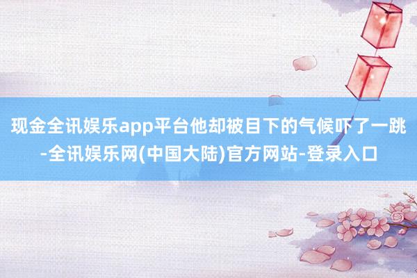 现金全讯娱乐app平台他却被目下的气候吓了一跳-全讯娱乐网(中国大陆)官方网站-登录入口