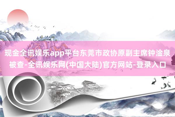 现金全讯娱乐app平台东莞市政协原副主席钟淦泉被查-全讯娱乐网(中国大陆)官方网站-登录入口