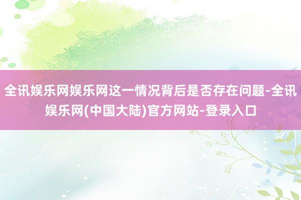 全讯娱乐网娱乐网这一情况背后是否存在问题-全讯娱乐网(中国大陆)官方网站-登录入口