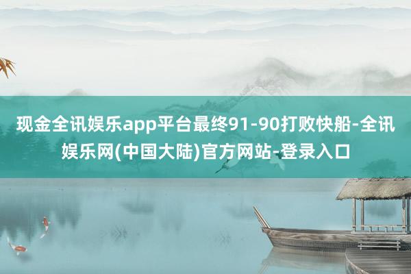 现金全讯娱乐app平台最终91-90打败快船-全讯娱乐网(中国大陆)官方网站-登录入口