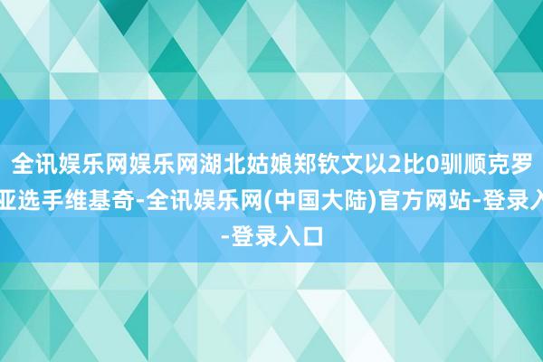 全讯娱乐网娱乐网湖北姑娘郑钦文以2比0驯顺克罗地亚选手维基奇-全讯娱乐网(中国大陆)官方网站-登录入口