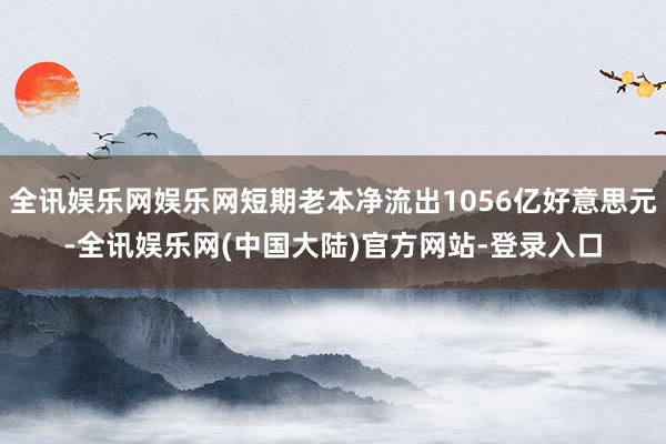 全讯娱乐网娱乐网短期老本净流出1056亿好意思元-全讯娱乐网(中国大陆)官方网站-登录入口