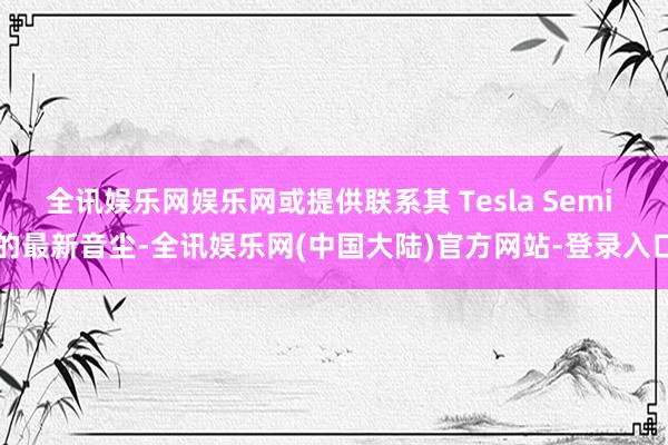 全讯娱乐网娱乐网或提供联系其 Tesla Semi 的最新音尘-全讯娱乐网(中国大陆)官方网站-登录入口