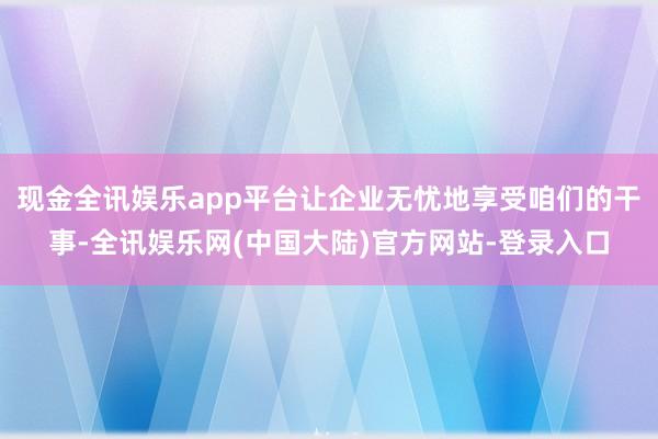 现金全讯娱乐app平台让企业无忧地享受咱们的干事-全讯娱乐网(中国大陆)官方网站-登录入口