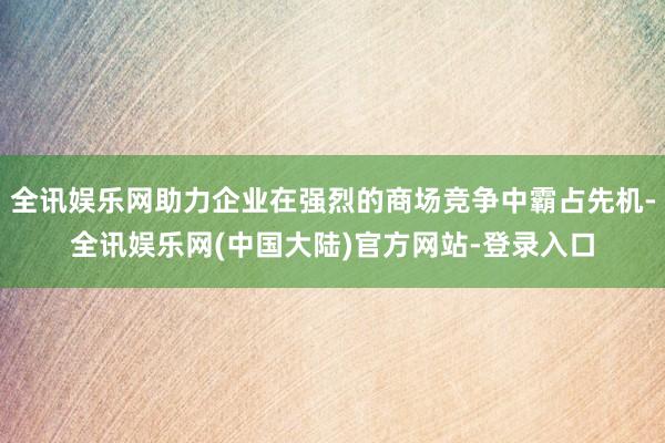 全讯娱乐网助力企业在强烈的商场竞争中霸占先机-全讯娱乐网(中国大陆)官方网站-登录入口