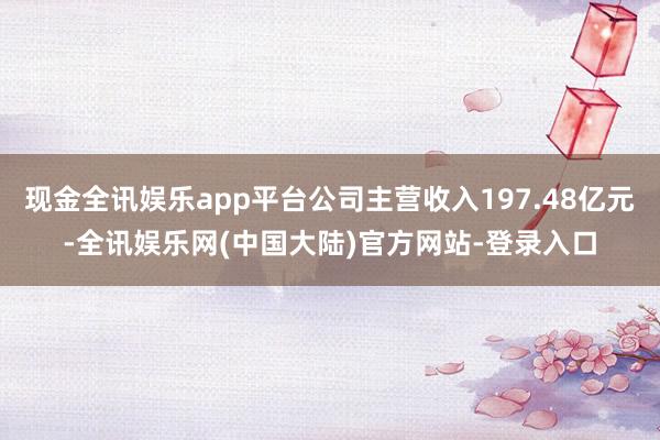 现金全讯娱乐app平台公司主营收入197.48亿元-全讯娱乐网(中国大陆)官方网站-登录入口