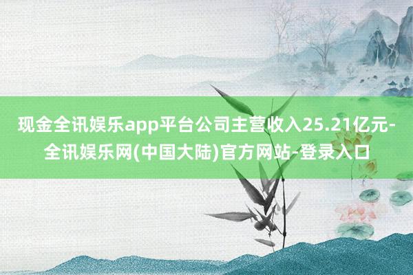 现金全讯娱乐app平台公司主营收入25.21亿元-全讯娱乐网(中国大陆)官方网站-登录入口