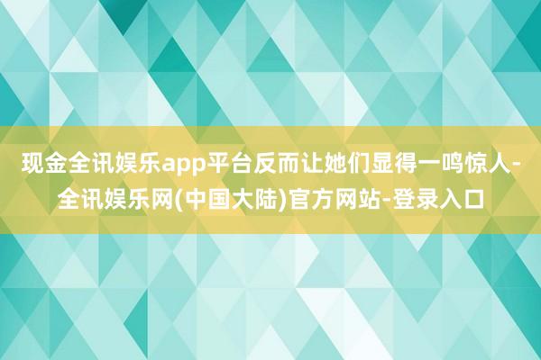 现金全讯娱乐app平台反而让她们显得一鸣惊人-全讯娱乐网(中国大陆)官方网站-登录入口