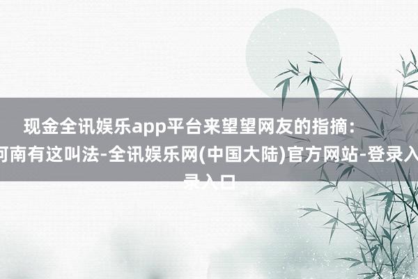 现金全讯娱乐app平台来望望网友的指摘：        河南有这叫法-全讯娱乐网(中国大陆)官方网站-登录入口