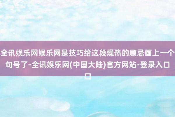 全讯娱乐网娱乐网是技巧给这段燥热的顾忌画上一个句号了-全讯娱乐网(中国大陆)官方网站-登录入口