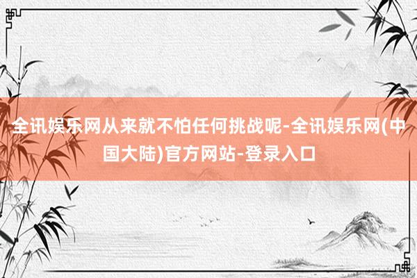 全讯娱乐网从来就不怕任何挑战呢-全讯娱乐网(中国大陆)官方网站-登录入口