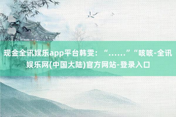 现金全讯娱乐app平台韩雯：“……”“咳咳-全讯娱乐网(中国大陆)官方网站-登录入口