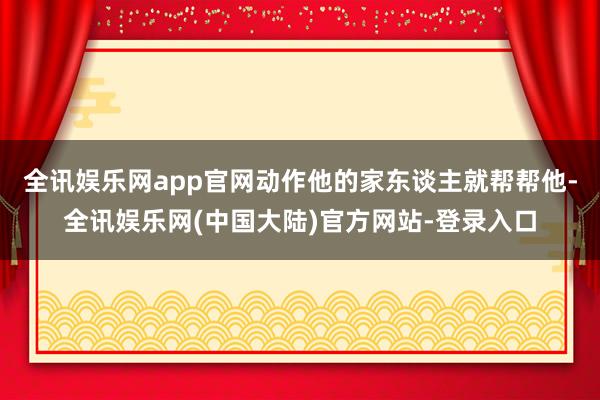 全讯娱乐网app官网动作他的家东谈主就帮帮他-全讯娱乐网(中国大陆)官方网站-登录入口