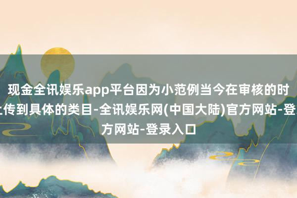 现金全讯娱乐app平台因为小范例当今在审核的时候要上传到具体的类目-全讯娱乐网(中国大陆)官方网站-登录入口