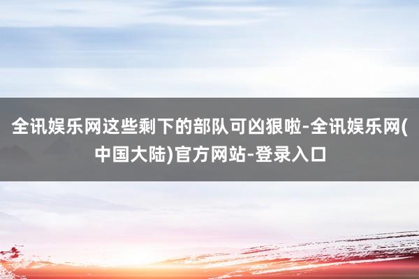 全讯娱乐网这些剩下的部队可凶狠啦-全讯娱乐网(中国大陆)官方网站-登录入口