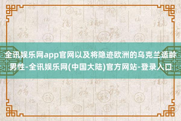 全讯娱乐网app官网以及将隐迹欧洲的乌克兰适龄男性-全讯娱乐网(中国大陆)官方网站-登录入口