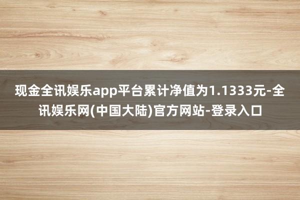 现金全讯娱乐app平台累计净值为1.1333元-全讯娱乐网(中国大陆)官方网站-登录入口