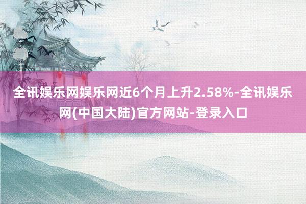 全讯娱乐网娱乐网近6个月上升2.58%-全讯娱乐网(中国大陆)官方网站-登录入口