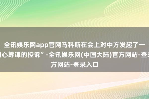 全讯娱乐网app官网马科斯在会上对中方发起了一场“用心筹谋的控诉”-全讯娱乐网(中国大陆)官方网站-登录入口